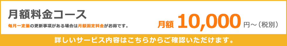月額料金コース　月額１０，０００円～（税別）毎月一定量の更新事項がある場合は月額固定料金がお得です。詳しいサービス内容はこちらからご確認いただけます。